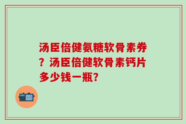 汤臣倍健氨糖软骨素券?汤臣倍健软骨素钙片多少钱一瓶? 汤臣倍健氨糖软骨素券?汤臣倍健软骨素钙片多少钱一瓶?