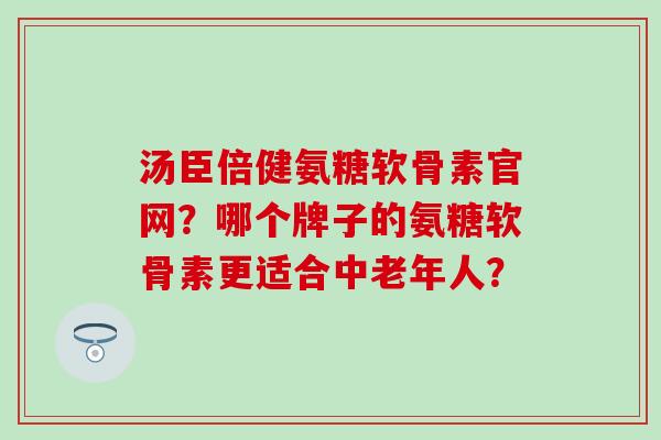 汤臣倍健氨糖软骨素官网？哪个牌子的氨糖软骨素更适合中老年人？
