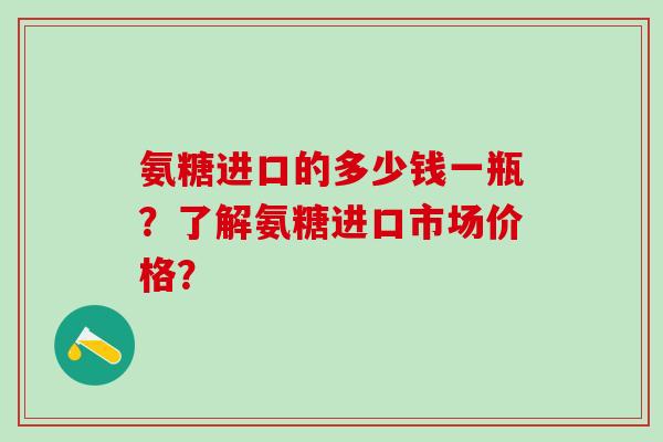氨糖进口的多少钱一瓶？了解氨糖进口市场价格？