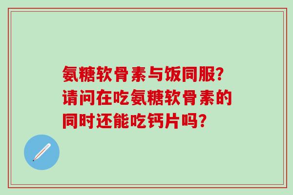 氨糖软骨素与饭同服？请问在吃氨糖软骨素的同时还能吃钙片吗？