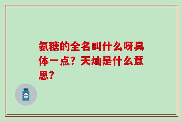 氨糖的全名叫什么呀具体一点？天灿是什么意思？