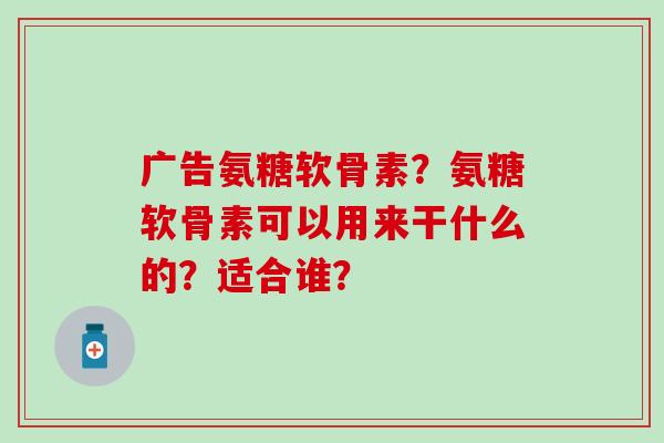 广告氨糖软骨素？氨糖软骨素可以用来干什么的？适合谁？