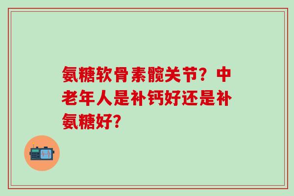 氨糖软骨素髋关节？中老年人是补钙好还是补氨糖好？