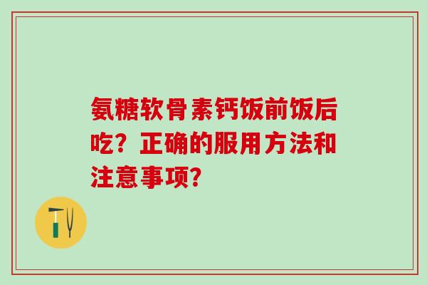 氨糖软骨素钙饭前饭后吃？正确的服用方法和注意事项？