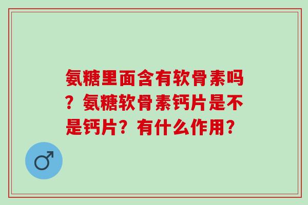 氨糖里面含有软骨素吗？氨糖软骨素钙片是不是钙片？有什么作用？