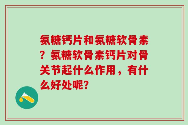 氨糖钙片和氨糖软骨素？氨糖软骨素钙片对骨关节起什么作用，有什么好处呢？