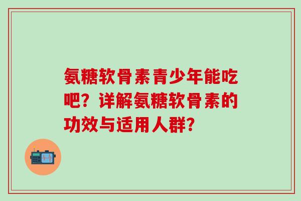 氨糖软骨素青少年能吃吧？详解氨糖软骨素的功效与适用人群？