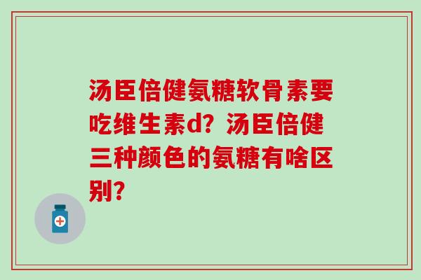 汤臣倍健氨糖软骨素要吃维生素d？汤臣倍健三种颜色的氨糖有啥区别？
