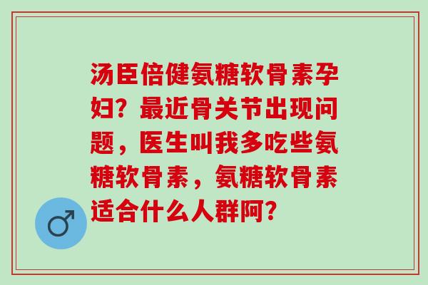 汤臣倍健氨糖软骨素孕妇？近骨关节出现问题，医生叫我多吃些氨糖软骨素，氨糖软骨素适合什么人群阿？