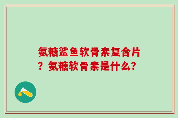 氨糖鲨鱼软骨素复合片？氨糖软骨素是什么？