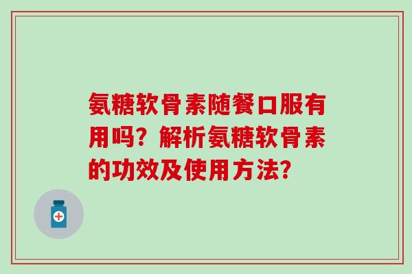 氨糖软骨素随餐口服有用吗？解析氨糖软骨素的功效及使用方法？