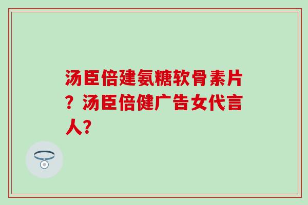 汤臣倍建氨糖软骨素片？汤臣倍健广告女代言人？