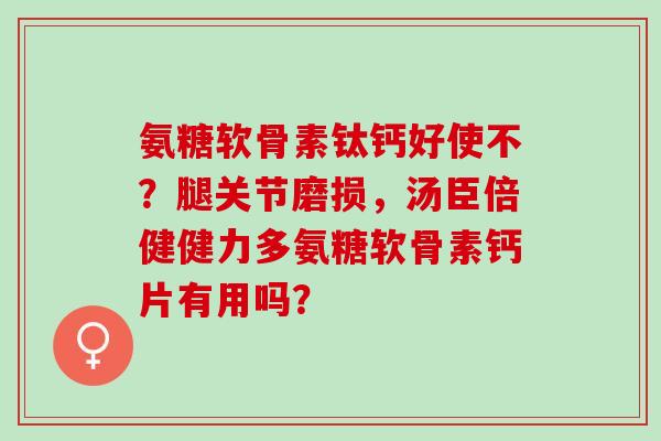 氨糖软骨素钛钙好使不？腿关节磨损，汤臣倍健健力多氨糖软骨素钙片有用吗？