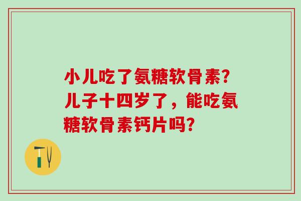 小儿吃了氨糖软骨素?儿子十四岁了,能吃氨糖软骨素钙片吗? 小儿吃了氨糖软骨素?儿子十四岁了,能吃氨糖软骨素钙片吗?