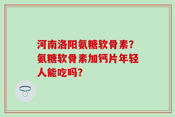 河南洛阳氨糖软骨素？氨糖软骨素加钙片年轻人能吃吗？