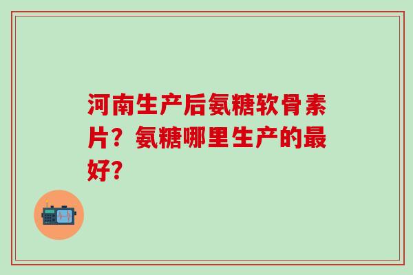 河南生产后氨糖软骨素片？氨糖哪里生产的好？