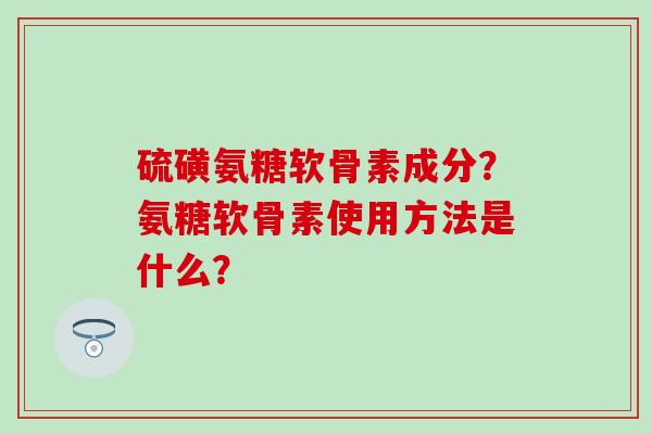 硫磺氨糖软骨素成分？氨糖软骨素使用方法是什么？