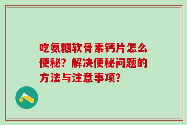 吃氨糖软骨素钙片怎么？解决问题的方法与注意事项？