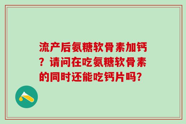流产后氨糖软骨素加钙？请问在吃氨糖软骨素的同时还能吃钙片吗？
