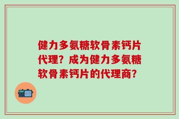 健力多氨糖软骨素钙片代理？成为健力多氨糖软骨素钙片的代理商？