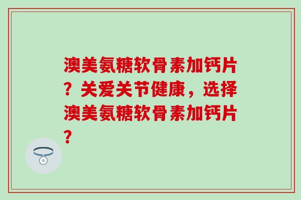 澳美氨糖软骨素加钙片？关爱关节健康，选择澳美氨糖软骨素加钙片？
