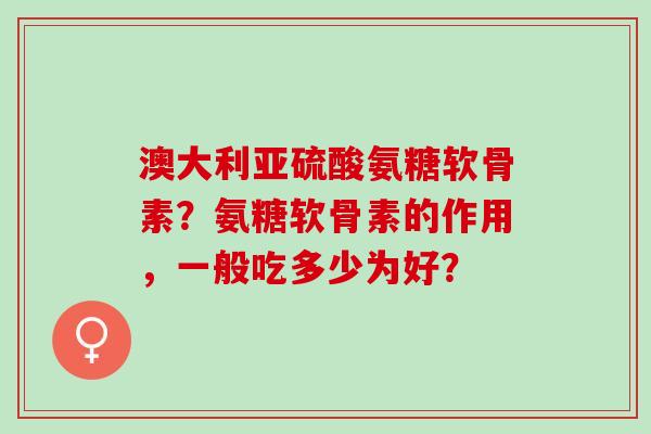 澳大利亚硫酸氨糖软骨素？氨糖软骨素的作用，一般吃多少为好？