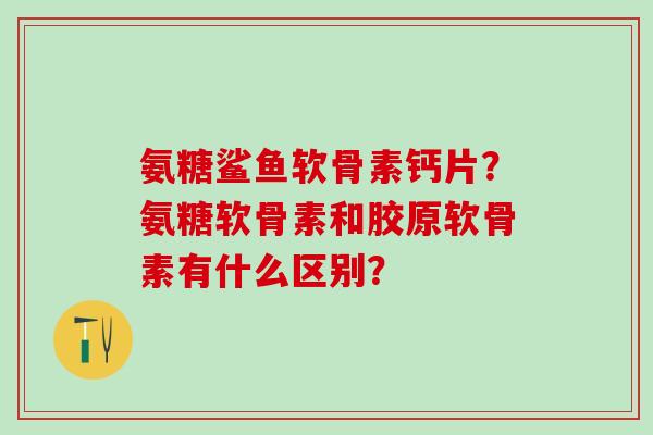 氨糖鲨鱼软骨素钙片？氨糖软骨素和胶原软骨素有什么区别？