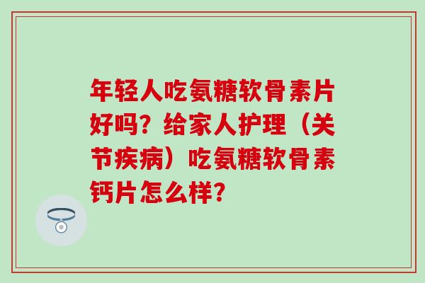 年轻人吃氨糖软骨素片好吗？给家人护理（关节疾病）吃氨糖软骨素钙片怎么样？