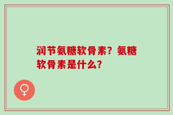 润节氨糖软骨素？氨糖软骨素是什么？