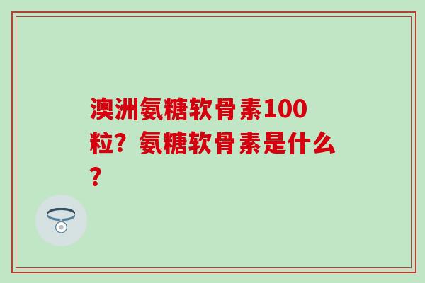 澳洲氨糖软骨素100粒？氨糖软骨素是什么？