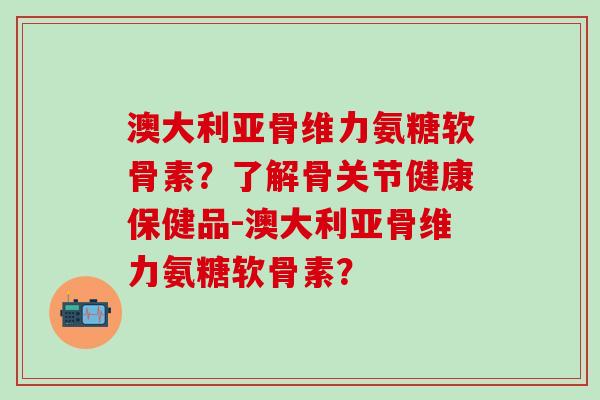 澳大利亚骨维力氨糖软骨素？了解骨关节健康保健品-澳大利亚骨维力氨糖软骨素？