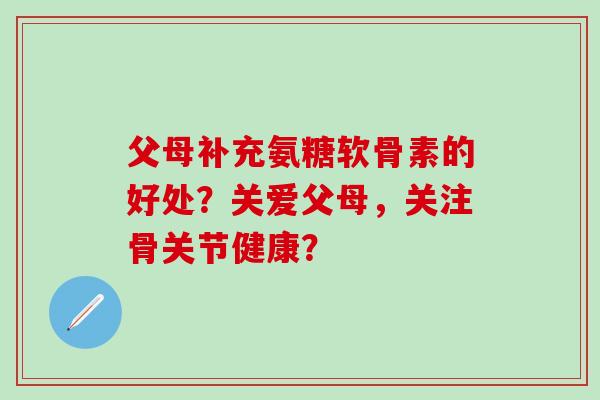 父母补充氨糖软骨素的好处？关爱父母，关注骨关节健康？