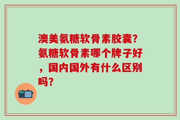 澳美氨糖软骨素胶囊？氨糖软骨素哪个牌子好，国内国外有什么区别吗？