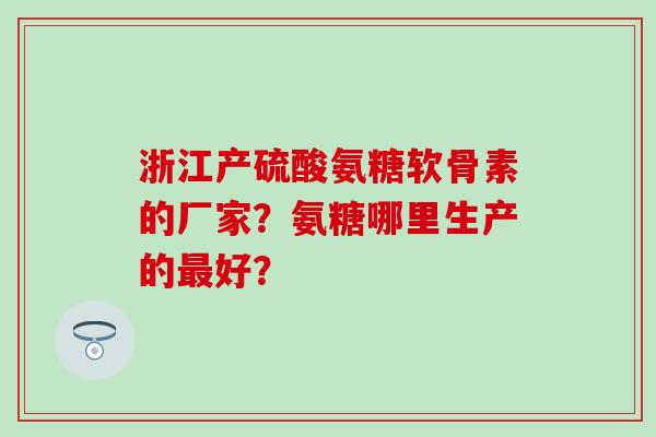 浙江产硫酸氨糖软骨素的厂家？氨糖哪里生产的最好？
