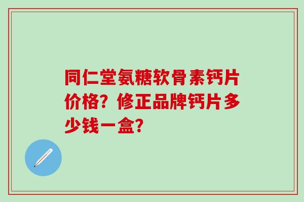 同仁堂氨糖软骨素钙片价格？修正品牌钙片多少钱一盒？