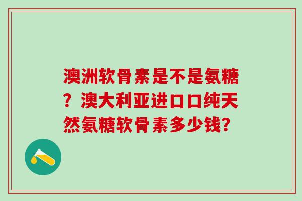 澳洲软骨素是不是氨糖？澳大利亚进口口纯天然氨糖软骨素多少钱？