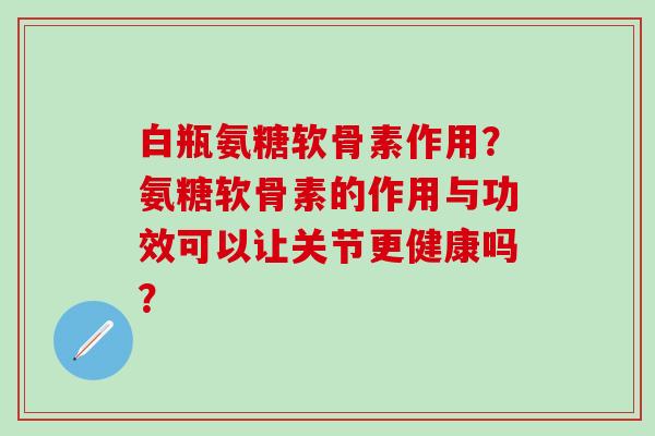 白瓶氨糖软骨素作用？氨糖软骨素的作用与功效可以让关节更健康吗？