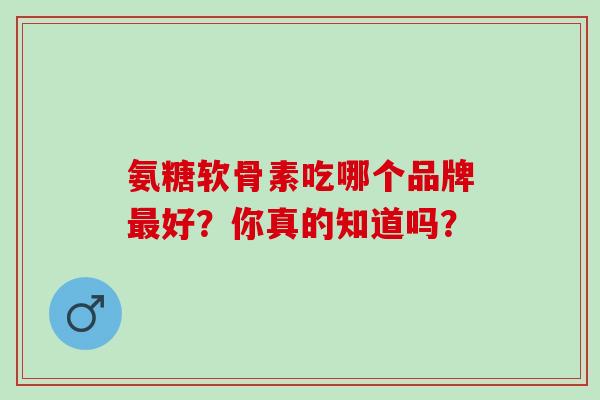 氨糖软骨素吃哪个品牌好？你真的知道吗？