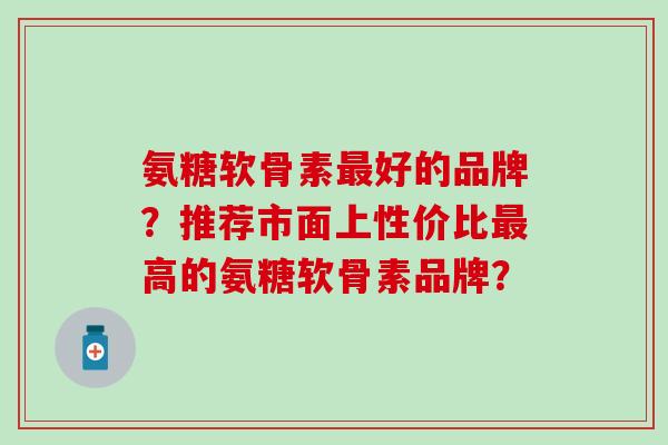 氨糖软骨素最好的品牌？推荐市面上性价比最高的氨糖软骨素品牌？