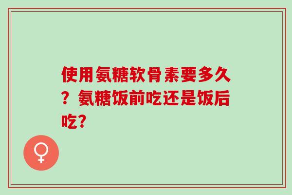 使用氨糖软骨素要多久？氨糖饭前吃还是饭后吃？