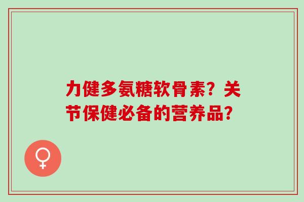 力健多氨糖软骨素?关节保健必备的营养品? 力健多氨糖软骨素?关节保健必备的营养品?