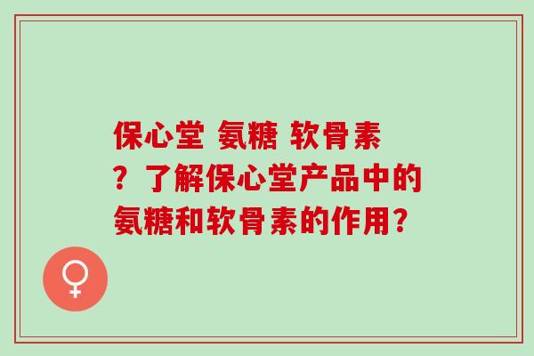 保心堂 氨糖 软骨素？了解保心堂产品中的氨糖和软骨素的作用？