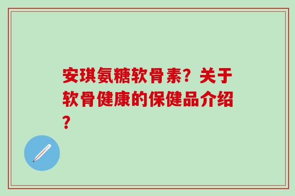 安琪氨糖软骨素？关于软骨健康的保健品介绍？
