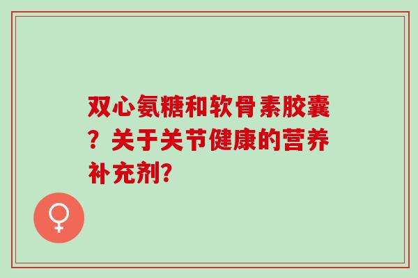 双心氨糖和软骨素胶囊？关于关节健康的营养补充剂？