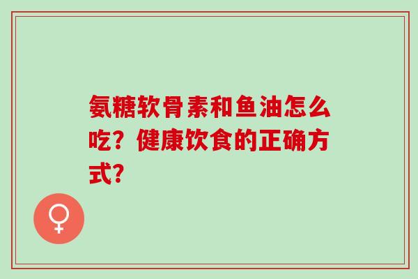 氨糖软骨素和鱼油怎么吃?健康饮食的正确方式? 氨糖软骨素和鱼油怎么吃?健康饮食的正确方式?