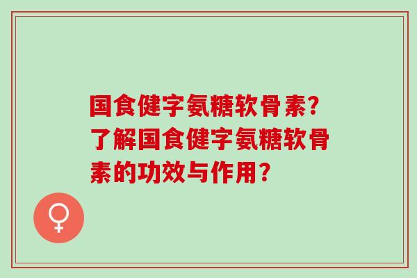 国食健字氨糖软骨素？了解国食健字氨糖软骨素的功效与作用？