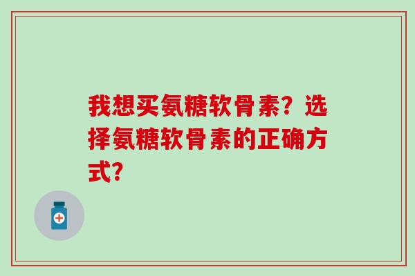 我想买氨糖软骨素？选择氨糖软骨素的正确方式？