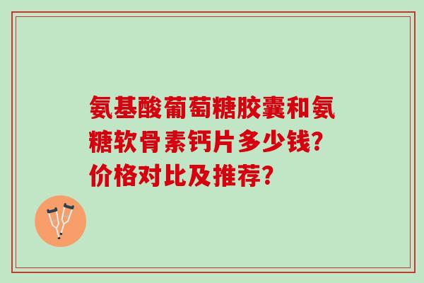 氨基酸葡萄糖胶囊和氨糖软骨素钙片多少钱？价格对比及推荐？