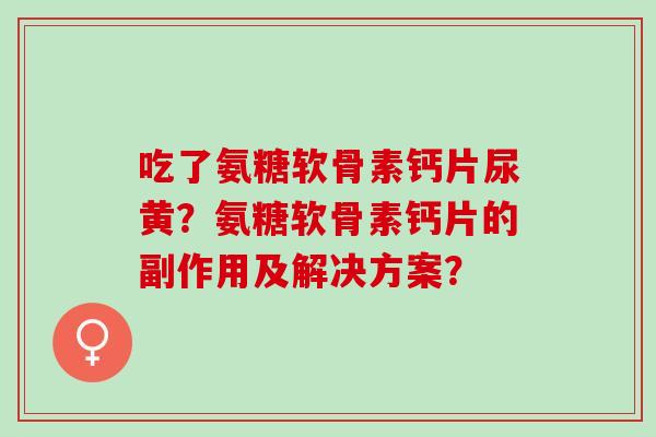 吃了氨糖软骨素钙片尿黄?氨糖软骨素钙片的副作用及解决方案? 吃了氨糖软骨素钙片尿黄?氨糖软骨素钙片的副作用及解决方案?
