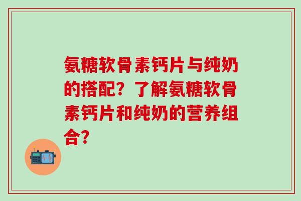 氨糖软骨素钙片与纯奶的搭配？了解氨糖软骨素钙片和纯奶的营养组合？